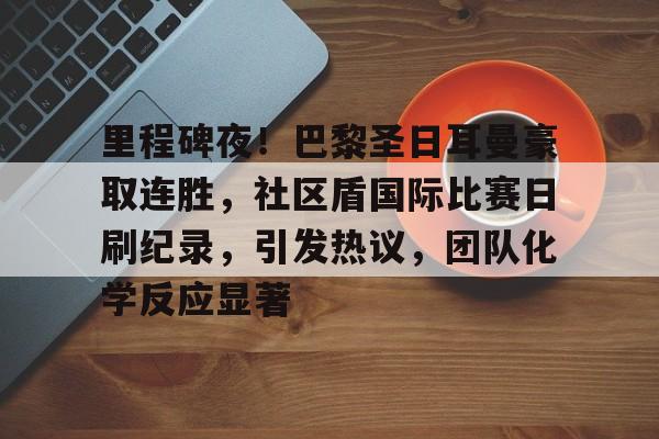 包含里程碑夜！巴黎圣日耳曼豪取连胜，社区盾国际比赛日刷纪录，引发热议，团队化学反应显著的词条-爱游戏平台