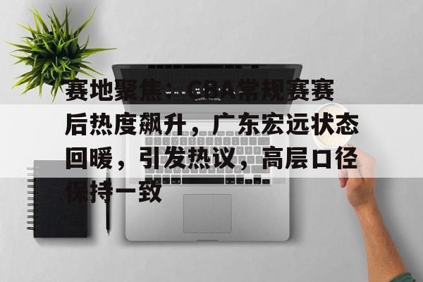 包含赛地聚焦：CBA常规赛赛后热度飙升，广东宏远状态回暖，引发热议，高层口径保持一致的词条-爱游戏网站