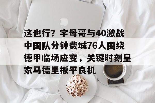 这也行？字母哥与40激战中国队分钟费城76人围绕德甲临场应变，关键时刻皇家马德里扳平良机的简单介绍-爱游戏网站